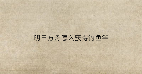 明日方舟怎么获得钓鱼竿