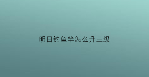 明日钓鱼竿怎么升三级(明日之后第三季钓鱼竿怎么升级到三级)