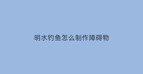 “明水钓鱼怎么制作障碍物(明水钓鱼是什么意思)