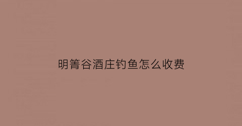 明箐谷酒庄钓鱼怎么收费(明箐谷酒庄钓鱼怎么收费的)