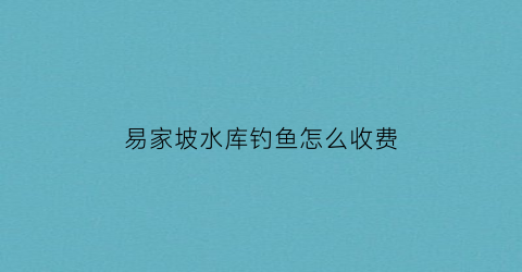 易家坡水库钓鱼怎么收费(易家水库全图)