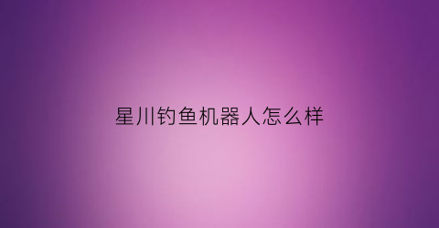 “星川钓鱼机器人怎么样(星川科技有限公司)