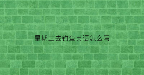 星期二去钓鱼英语怎么写(星期二去钓鱼英语怎么写单词)