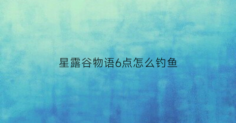 星露谷物语6点怎么钓鱼(星露谷物语攻略钓鱼点)