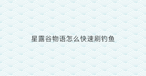 “星露谷物语怎么快速刷钓鱼(星露谷物语怎么提高钓鱼成功率)