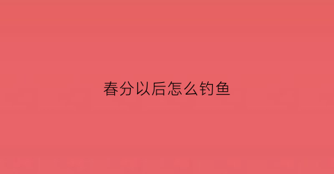 “春分以后怎么钓鱼(春分以后怎么钓鱼好钓)