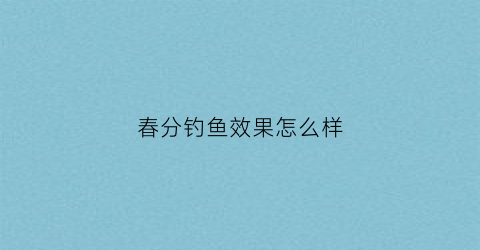 春分钓鱼效果怎么样(春分钓鱼好钓吗)