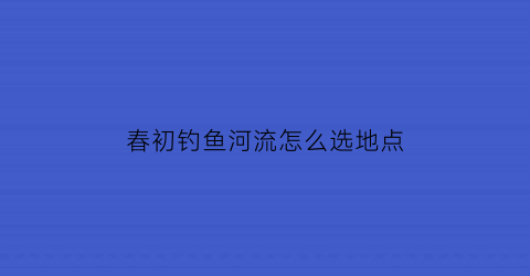 春初钓鱼河流怎么选地点(春初钓鱼钓深还是浅)