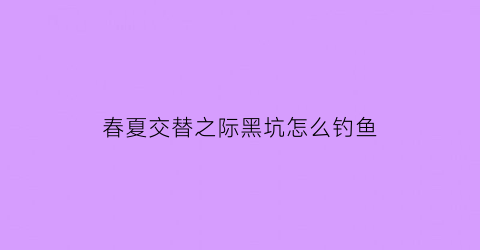 春夏交替之际黑坑怎么钓鱼(春季黑坑钓深还是钓浅)