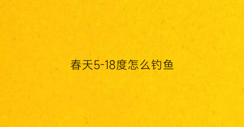 “春天5-18度怎么钓鱼(春天温度15度适合钓钓深还是钓浅)