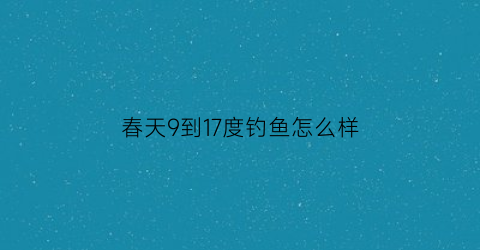 春天9到17度钓鱼怎么样(春季17到21度气温钓鱼技巧)