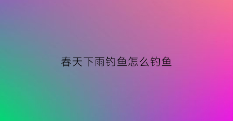 春天下雨钓鱼怎么钓鱼(春天下雨钓鱼怎么钓鱼最好)