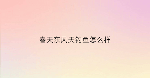 春天东风天钓鱼怎么样(东风天适合钓鱼吗)
