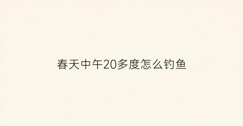 春天中午20多度怎么钓鱼(春天中午钓鱼技巧深度)