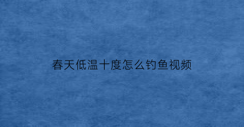 “春天低温十度怎么钓鱼视频(春天十度以下适合钓鱼吗)