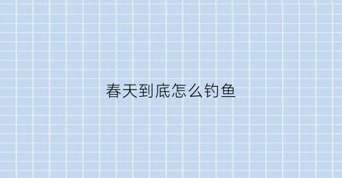 “春天到底怎么钓鱼(春天怎样钓鱼(实战经验分享))