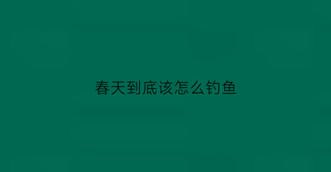 春天到底该怎么钓鱼(春天怎么钓鱼好)