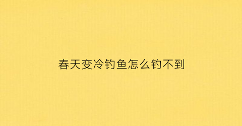 “春天变冷钓鱼怎么钓不到(春天天气变冷好钓鱼吗)