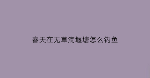 “春天在无草滴堰塘怎么钓鱼(在无草的水库钓鱼怎样选择钓点)