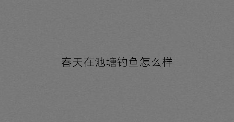 春天在池塘钓鱼怎么样(春天池塘里有鱼吗)