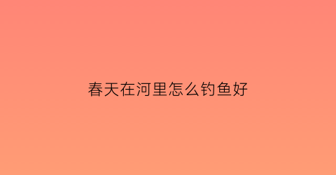 “春天在河里怎么钓鱼好(春天在河里钓鱼技巧)