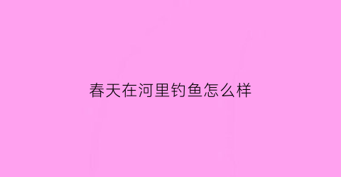 “春天在河里钓鱼怎么样(春天在河里钓鱼怎么样写一段话)