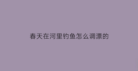 春天在河里钓鱼怎么调漂的(春天在河里钓鱼选择什么位置钓好)