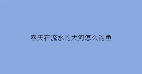 春天在流水的大河怎么钓鱼(春天在流水的大河怎么钓鱼好)