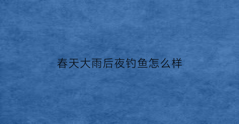 春天大雨后夜钓鱼怎么样(春天大雨后夜钓鱼怎么样了)