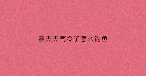 春天天气冷了怎么钓鱼(春天气温低怎么钓鱼)