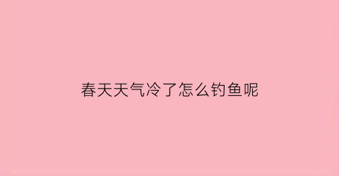 春天天气冷了怎么钓鱼呢(春天天冷钓鱼钓深还是浅)