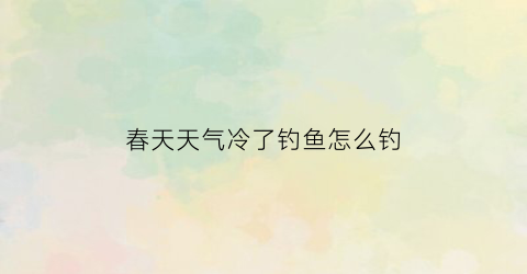 春天天气冷了钓鱼怎么钓(春天天气冷了钓鱼怎么钓呢)