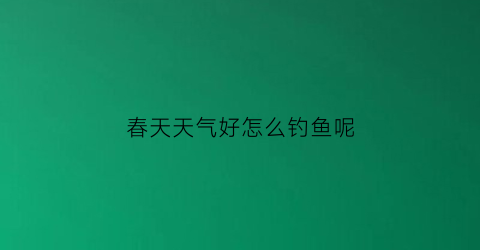 春天天气好怎么钓鱼呢(春天怎么钓鱼好钓)