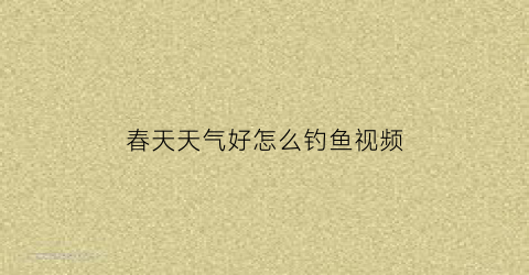 春天天气好怎么钓鱼视频(春天天气好怎么钓鱼视频教程)