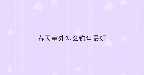 春天室外怎么钓鱼最好(春天野钓选什么位置好)