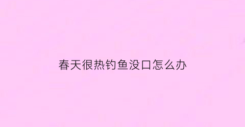 春天很热钓鱼没口怎么办(天气热钓鱼没口怎么办)