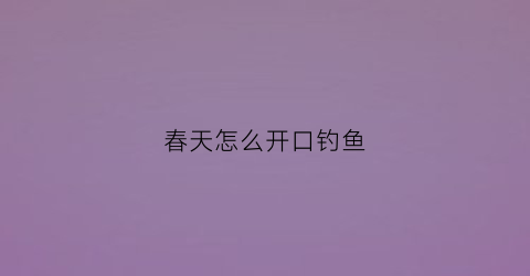 春天怎么开口钓鱼(春天钓鱼的口诀)