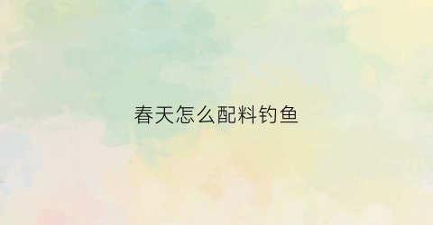 春天怎么配料钓鱼(春天钓鱼用什么料好)