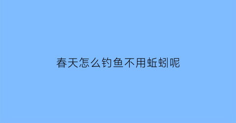 春天怎么钓鱼不用蚯蚓呢(春天不钓鲫鱼)