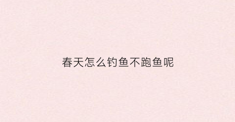 春天怎么钓鱼不跑鱼呢(春天怎么钓鱼不跑鱼呢视频)