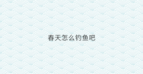 春天怎么钓鱼吧(春天怎么钓鱼)