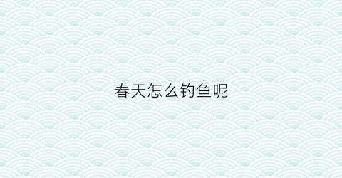 春天怎么钓鱼呢(春天怎么样钓鱼)