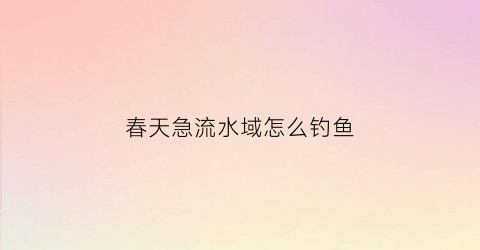 春天急流水域怎么钓鱼(初春钓流水)