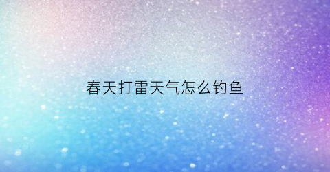 春天打雷天气怎么钓鱼(春天打雷天气怎么钓鱼好)