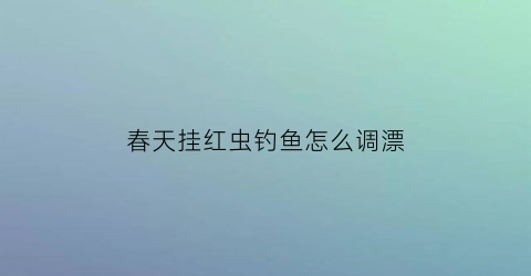春天挂红虫钓鱼怎么调漂(春季红虫钓鱼调漂技巧)