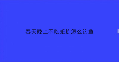 “春天晚上不吃蚯蚓怎么钓鱼(晚上用蚯蚓钓鱼为什么不吃钩)