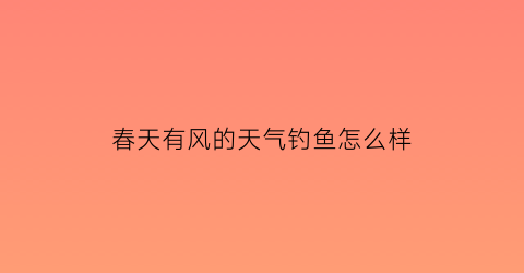 “春天有风的天气钓鱼怎么样(春天大风天好钓鱼吗)