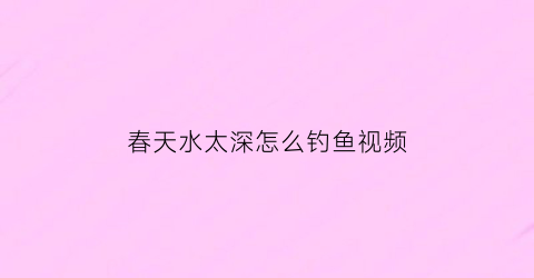 春天水太深怎么钓鱼视频(春季水深怎么钓鱼)