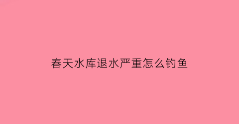 “春天水库退水严重怎么钓鱼(春天水库退水严重怎么钓鱼视频)