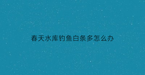 春天水库钓鱼白条多怎么办(春天水库钓鱼白条多怎么办呢)